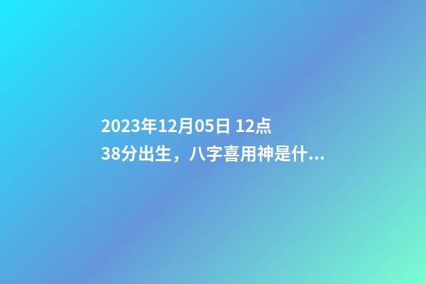 2023年12月05日 12点38分出生，八字喜用神是什么，推荐2个好听的